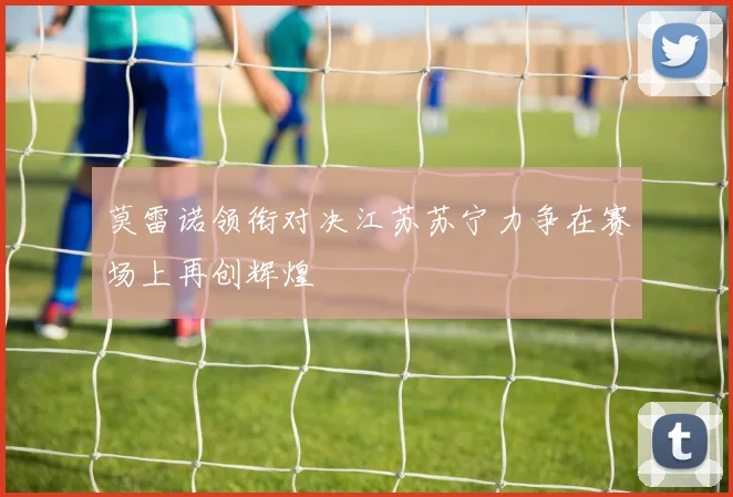 莫雷诺领衔对决江苏苏宁力争在赛场上再创辉煌