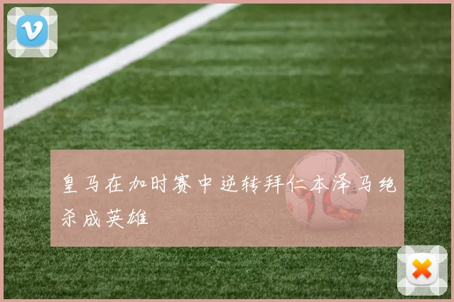 皇马在加时赛中逆转拜仁本泽马绝杀成英雄