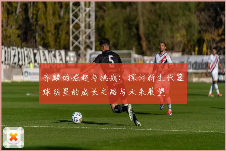 齐麟的崛起与挑战：探讨新生代篮球明星的成长之路与未来展望
